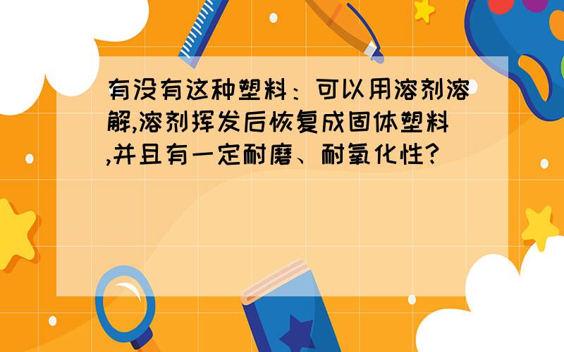 有没有这种塑料：可以用溶剂溶解,溶剂挥发后恢复成固体塑料,并且有一定耐磨、耐氧化性?