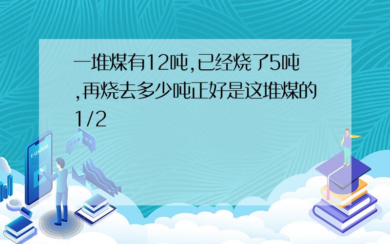 一堆煤有12吨,已经烧了5吨,再烧去多少吨正好是这堆煤的1/2