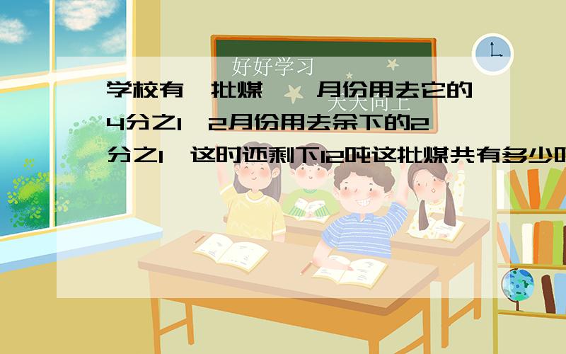 学校有一批煤,一月份用去它的4分之1,2月份用去余下的2分之1,这时还剩下12吨这批煤共有多少吨 用方程