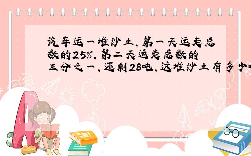 汽车运一堆沙土,第一天运走总数的25%,第二天运走总数的三分之一,还剩28吨,这堆沙土有多少吨（不要方程）