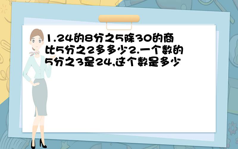 1.24的8分之5除30的商比5分之2多多少2.一个数的5分之3是24,这个数是多少