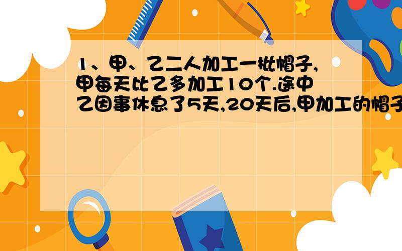 1、甲、乙二人加工一批帽子,甲每天比乙多加工10个.途中乙因事休息了5天,20天后,甲加工的帽子正好是乙的2倍,这是两人