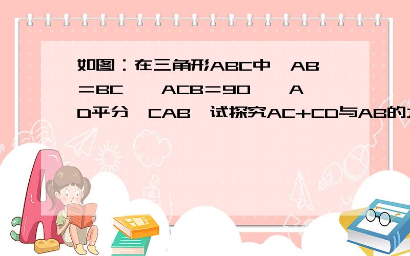 如图：在三角形ABC中,AB＝BC,∠ACB＝90°,AD平分∠CAB,试探究AC+CD与AB的大小关系.