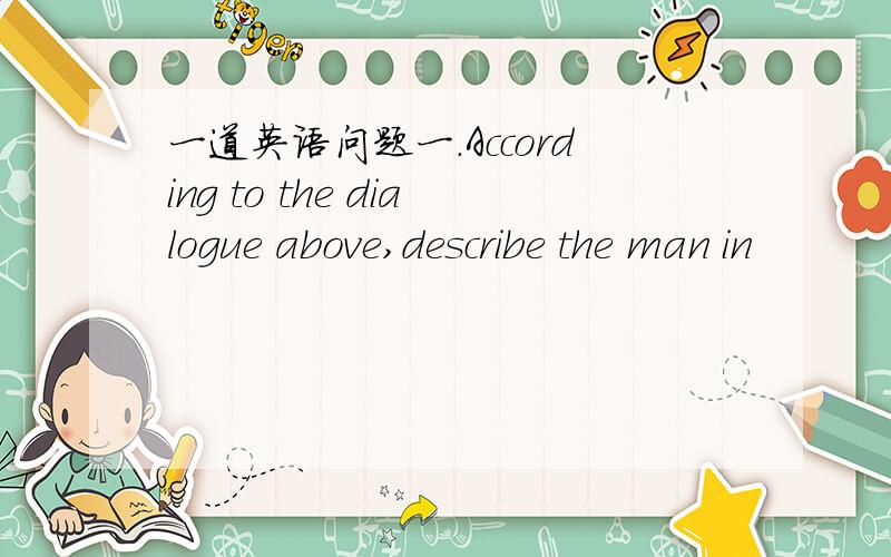 一道英语问题一.According to the dialogue above,describe the man in