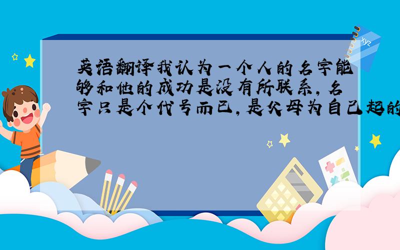 英语翻译我认为一个人的名字能够和他的成功是没有所联系,名字只是个代号而已,是父母为自己起的,只是作为一个标记让被人不识别