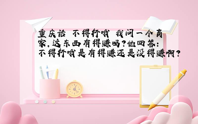 重庆话 不得行哦 我问一个商家,这东西有得赚吗?他回答：不得行哦是有得赚还是没得赚啊?