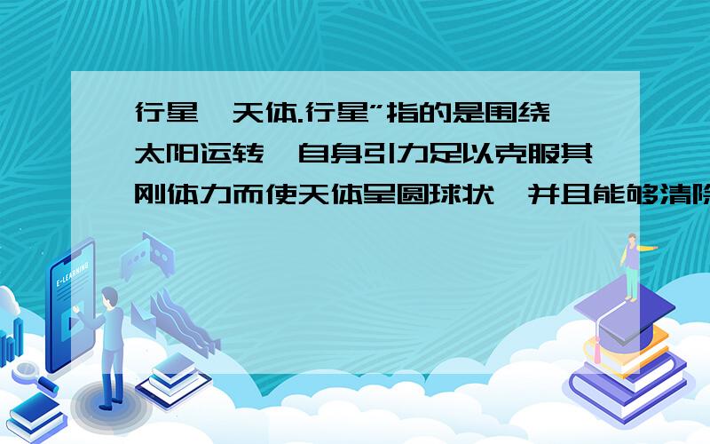 行星,天体.行星”指的是围绕太阳运转、自身引力足以克服其刚体力而使天体呈圆球状、并且能够清除其轨道附近其他物体的天体当中