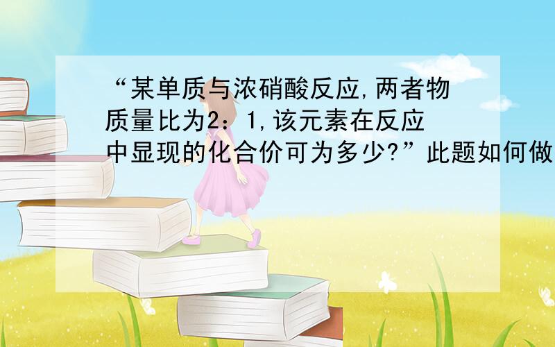 “某单质与浓硝酸反应,两者物质量比为2：1,该元素在反应中显现的化合价可为多少?”此题如何做?