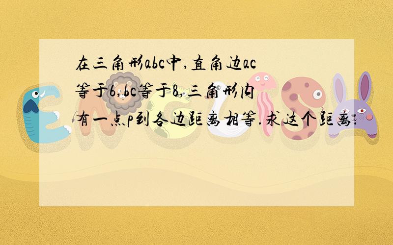 在三角形abc中,直角边ac等于6,bc等于8,三角形内有一点p到各边距离相等.求这个距离.