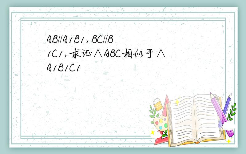 AB//A1B1,BC//B1C1,求证△ABC相似于△A1B1C1