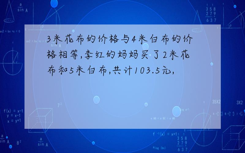 3米花布的价格与4米白布的价格相等,李红的妈妈买了2米花布和5米白布,共计103.5元,