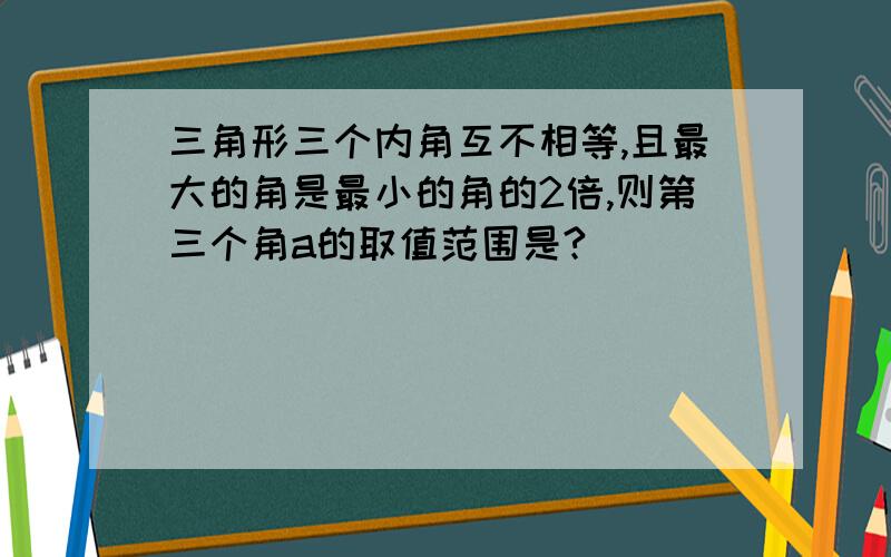 三角形三个内角互不相等,且最大的角是最小的角的2倍,则第三个角a的取值范围是?