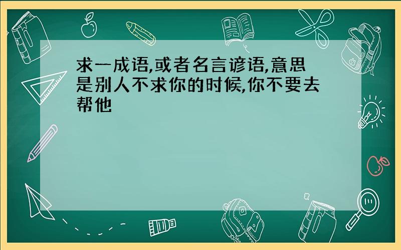 求一成语,或者名言谚语,意思是别人不求你的时候,你不要去帮他