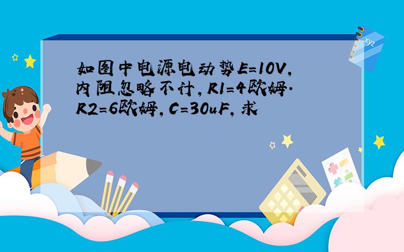 如图中电源电动势E=10V,内阻忽略不计,R1=4欧姆.R2=6欧姆,C=30uF,求