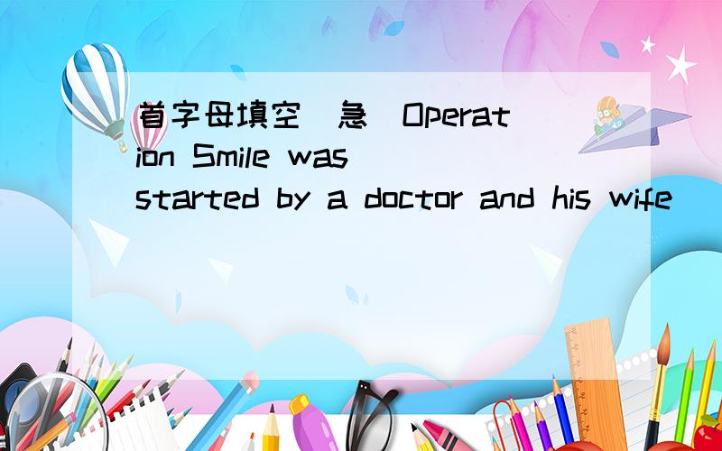 首字母填空（急）Operation Smile was started by a doctor and his wife