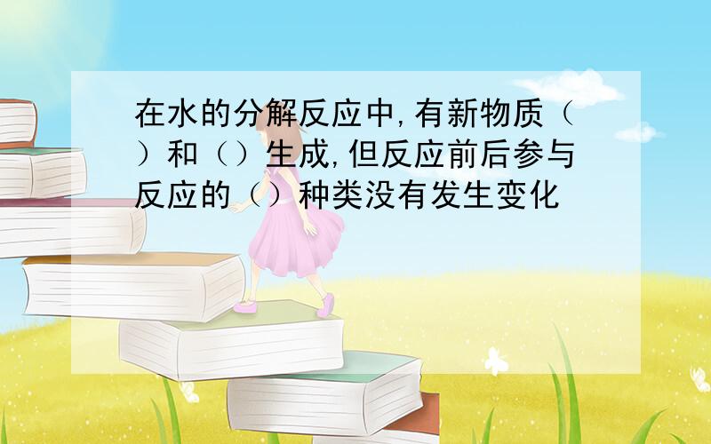 在水的分解反应中,有新物质（）和（）生成,但反应前后参与反应的（）种类没有发生变化