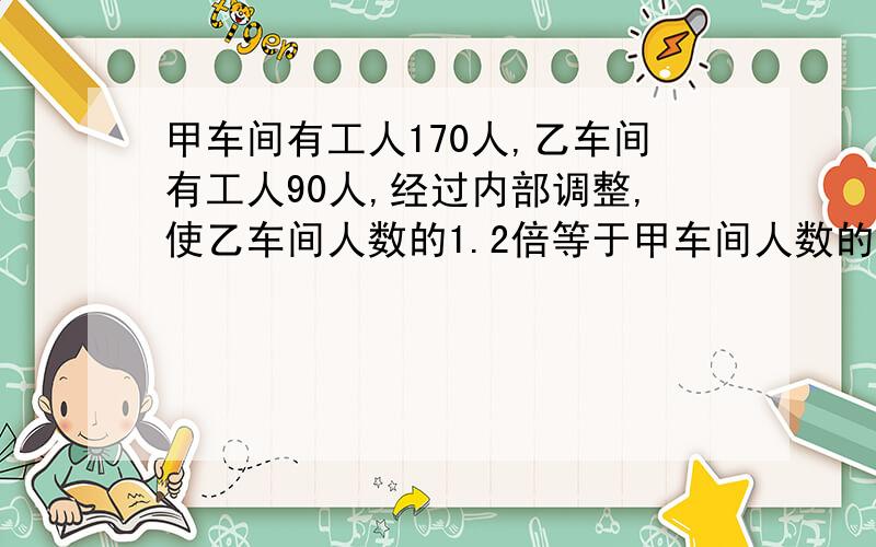 甲车间有工人170人,乙车间有工人90人,经过内部调整,使乙车间人数的1.2倍等于甲车间人数的4分之3.