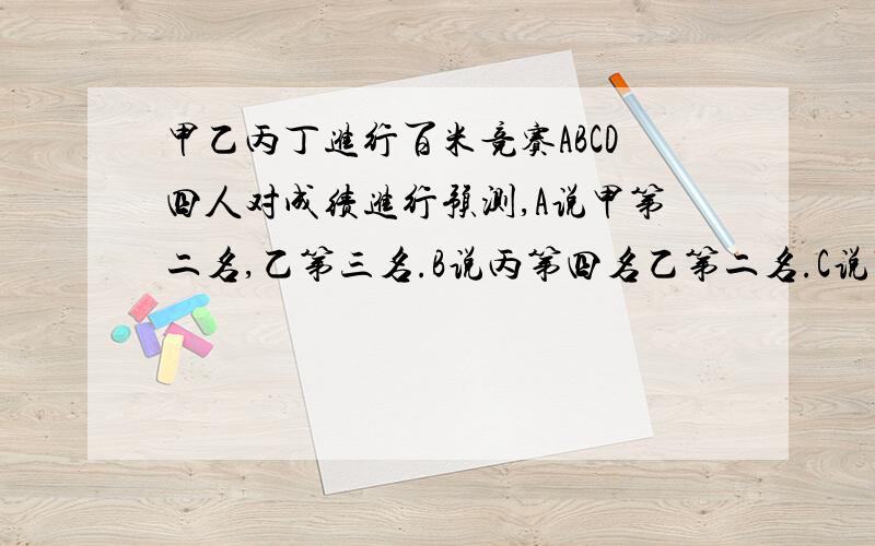 甲乙丙丁进行百米竞赛ABCD四人对成绩进行预测,A说甲第二名,乙第三名.B说丙第四名乙第二名.C说丁第二名,丙第三名.D