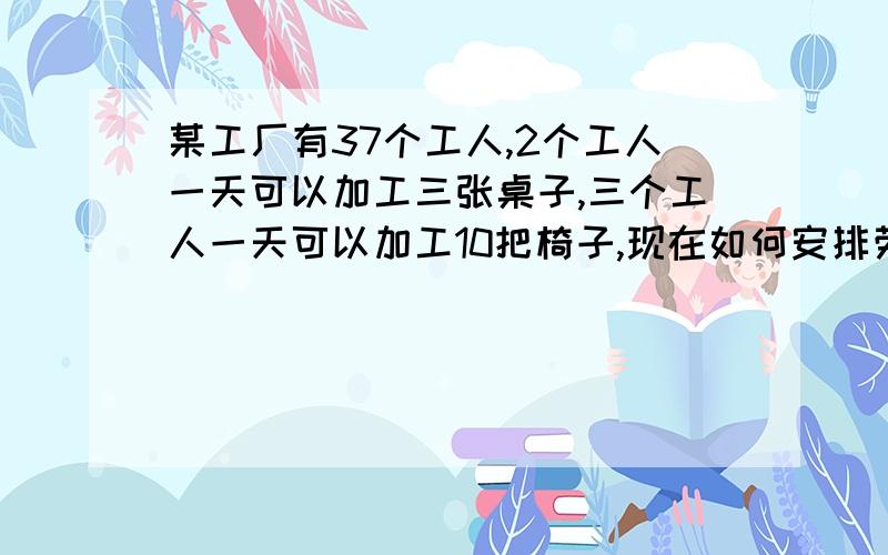 某工厂有37个工人,2个工人一天可以加工三张桌子,三个工人一天可以加工10把椅子,现在如何安排劳动力.是