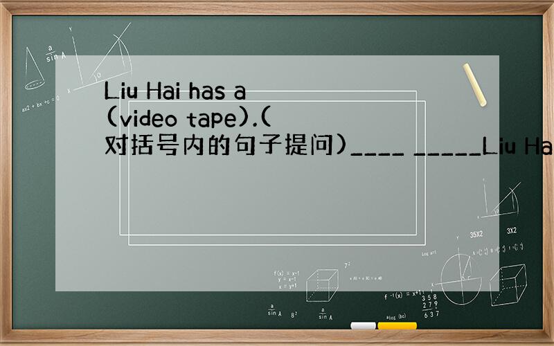 Liu Hai has a (video tape).(对括号内的句子提问)____ _____Liu Hai_____