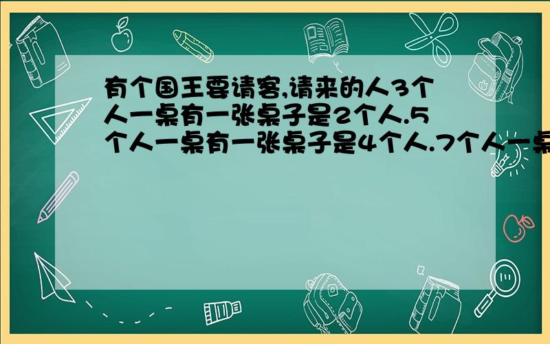 有个国王要请客,请来的人3个人一桌有一张桌子是2个人.5个人一桌有一张桌子是4个人.7个人一桌有一张桌子是6个人,9个人