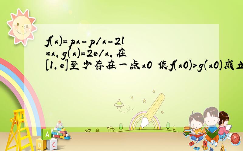 f(x)=px-p/x-2lnx,g(x)=2e/x,在[1,e]至少存在一点x0 使f(x0)>g(x0)成立,求实数