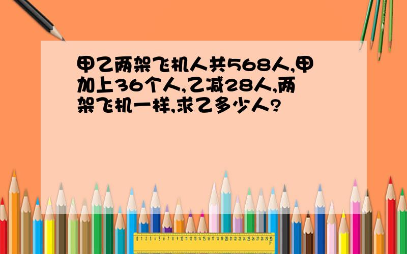 甲乙两架飞机人共568人,甲加上36个人,乙减28人,两架飞机一样,求乙多少人?