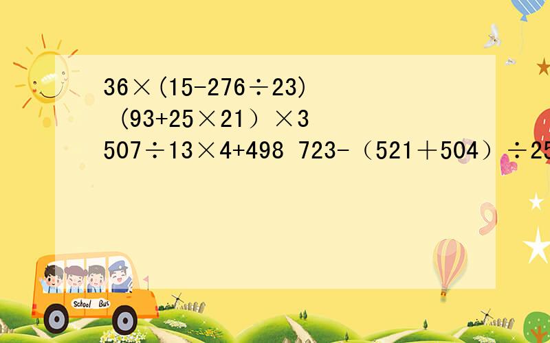 36×(15-276÷23) (93+25×21）×3 507÷13×4+498 723-（521＋504）÷25 的简