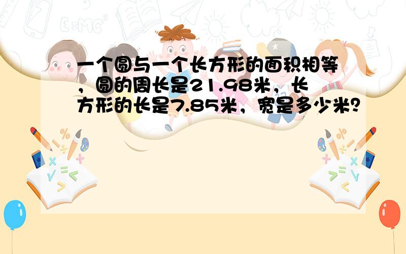 一个圆与一个长方形的面积相等，圆的周长是21.98米，长方形的长是7.85米，宽是多少米？