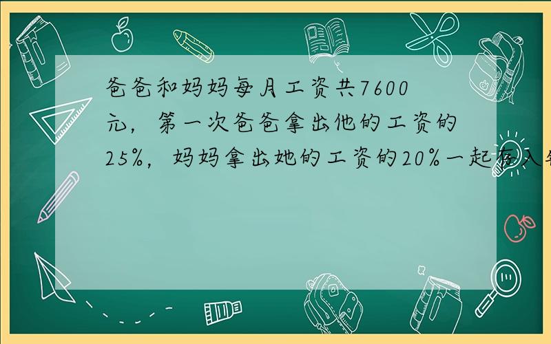 爸爸和妈妈每月工资共7600元，第一次爸爸拿出他的工资的25%，妈妈拿出她的工资的20%一起存入银行，第二次爸爸拿出他的