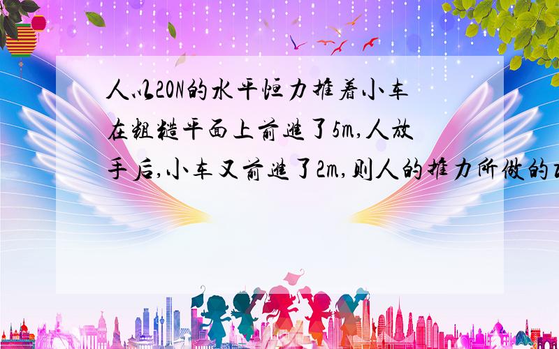 人以20N的水平恒力推着小车在粗糙平面上前进了5m,人放手后,小车又前进了2m,则人的推力所做的功是?