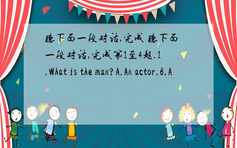 听下面一段对话,完成 听下面一段对话,完成第1至4题.1.What is the man?A.An actor.B.A