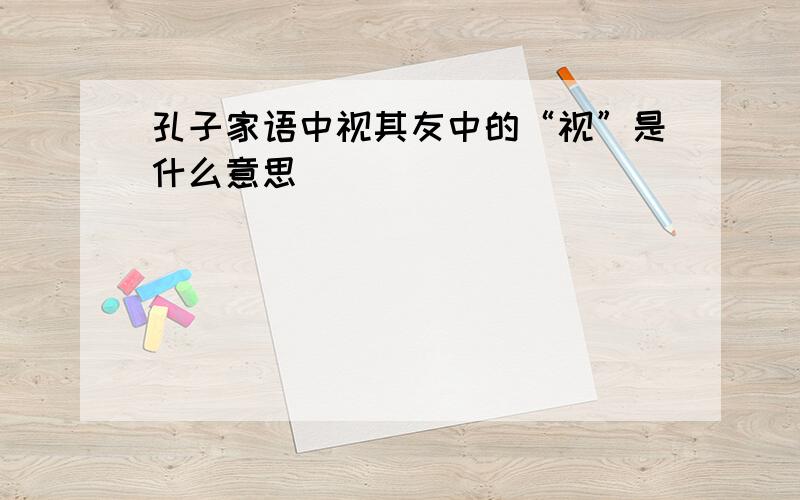 孔子家语中视其友中的“视”是什么意思