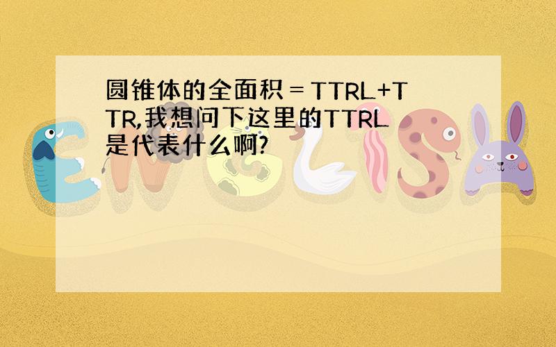 圆锥体的全面积＝TTRL+TTR,我想问下这里的TTRL是代表什么啊?