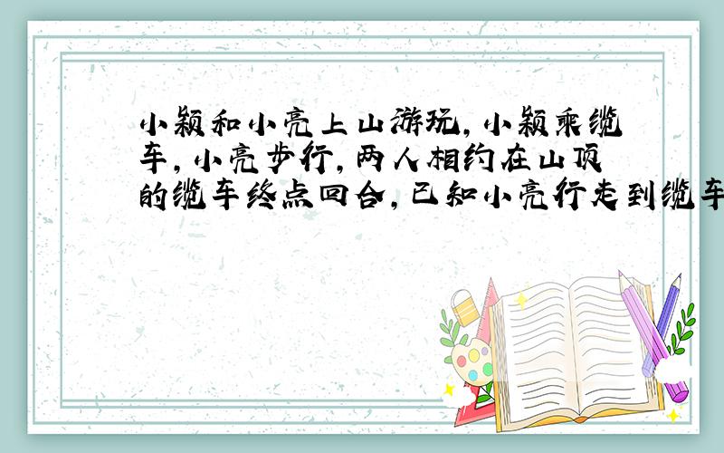 小颖和小亮上山游玩,小颖乘缆车,小亮步行,两人相约在山顶的缆车终点回合,已知小亮行走到缆车终点的