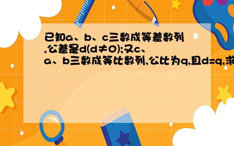 已知a、b、c三数成等差数列,公差是d(d≠0);又c、a、b三数成等比数列,公比为q,且d=q,求a、b、c三数