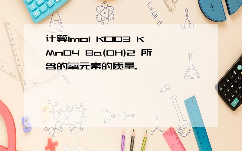 计算1mol KClO3 KMnO4 Ba(OH)2 所含的氧元素的质量.