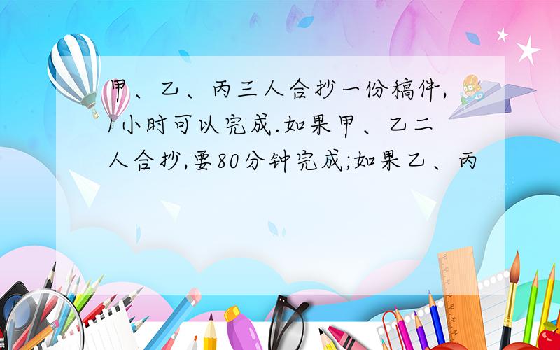 甲、乙、丙三人合抄一份稿件,1小时可以完成.如果甲、乙二人合抄,要80分钟完成;如果乙、丙