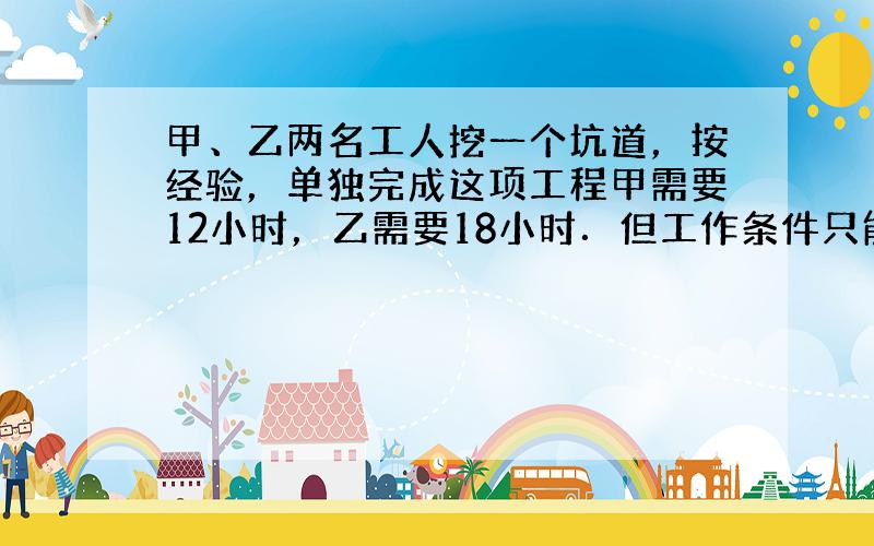 甲、乙两名工人挖一个坑道，按经验，单独完成这项工程甲需要12小时，乙需要18小时．但工作条件只能允许一人工作，所以规定二