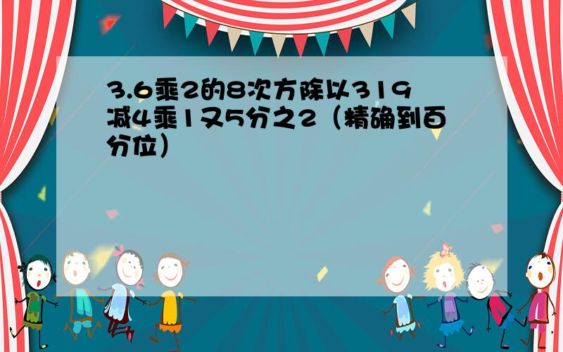 3.6乘2的8次方除以319减4乘1又5分之2（精确到百分位）