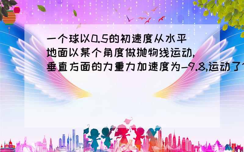 一个球以0.5的初速度从水平地面以某个角度做抛物线运动,垂直方面的力重力加速度为-9.8,运动了1米以后落地,求运动的时