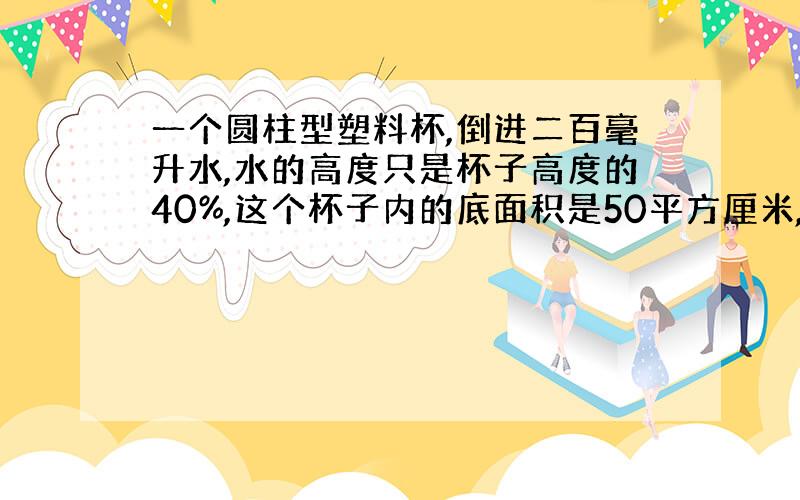 一个圆柱型塑料杯,倒进二百毫升水,水的高度只是杯子高度的40%,这个杯子内的底面积是50平方厘米,求这个