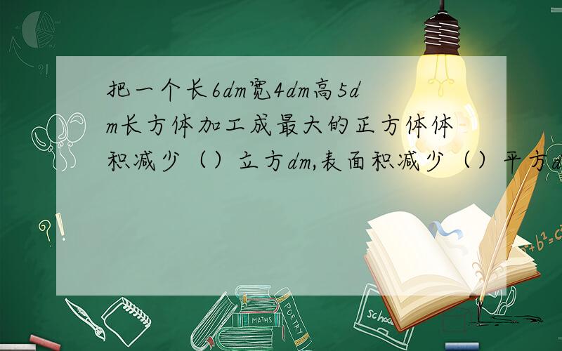 把一个长6dm宽4dm高5dm长方体加工成最大的正方体体积减少（）立方dm,表面积减少（）平方dm