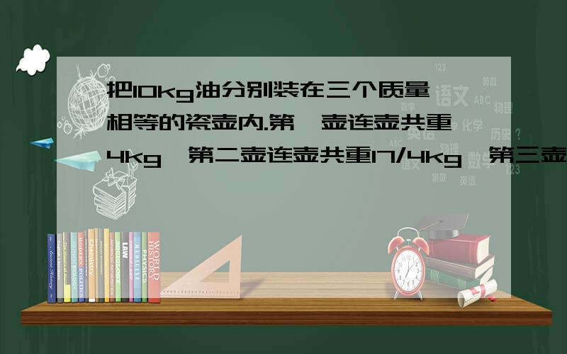 把10kg油分别装在三个质量相等的瓷壶内.第一壶连壶共重4kg,第二壶连壶共重17/4kg,第三壶连壶共重19/4kg.