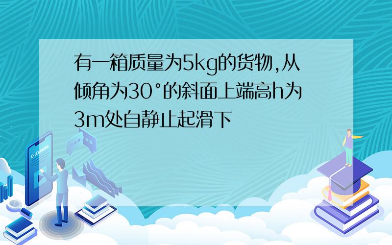 有一箱质量为5kg的货物,从倾角为30°的斜面上端高h为3m处自静止起滑下