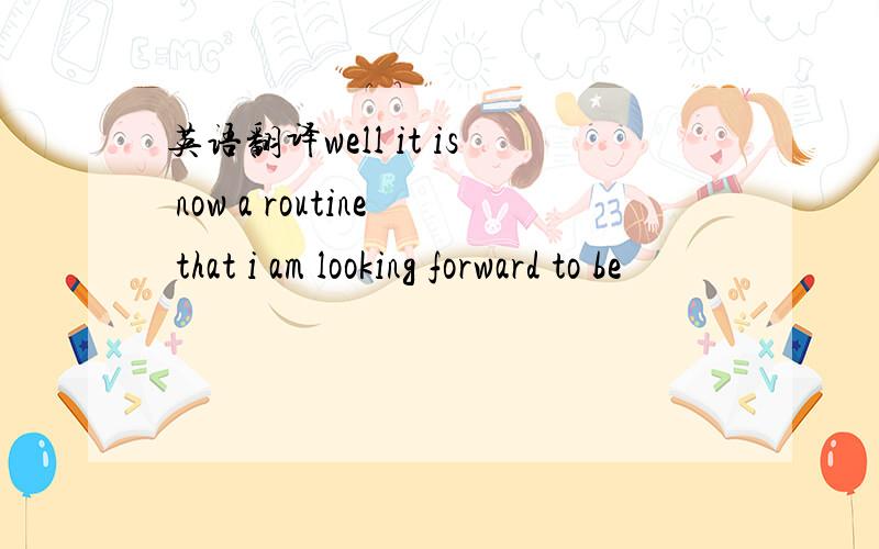 英语翻译well it is now a routine that i am looking forward to be