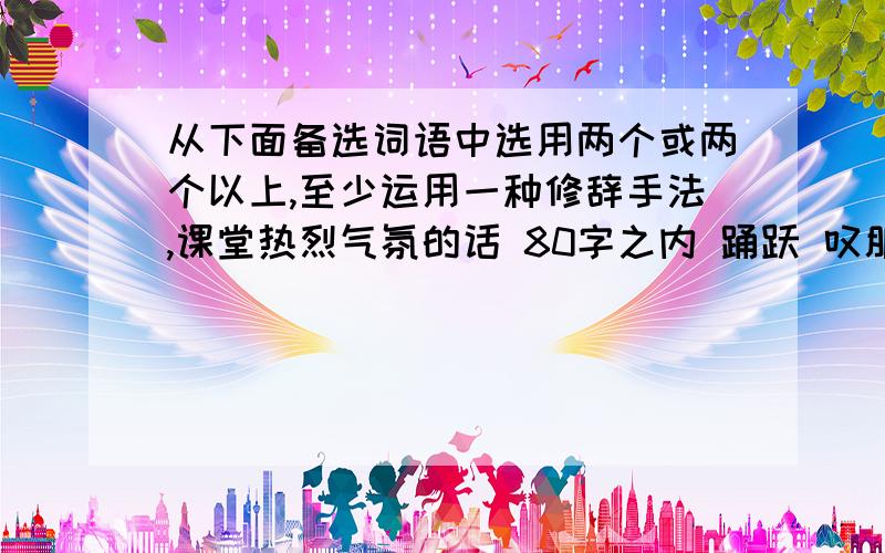 从下面备选词语中选用两个或两个以上,至少运用一种修辞手法,课堂热烈气氛的话 80字之内 踊跃 叹服