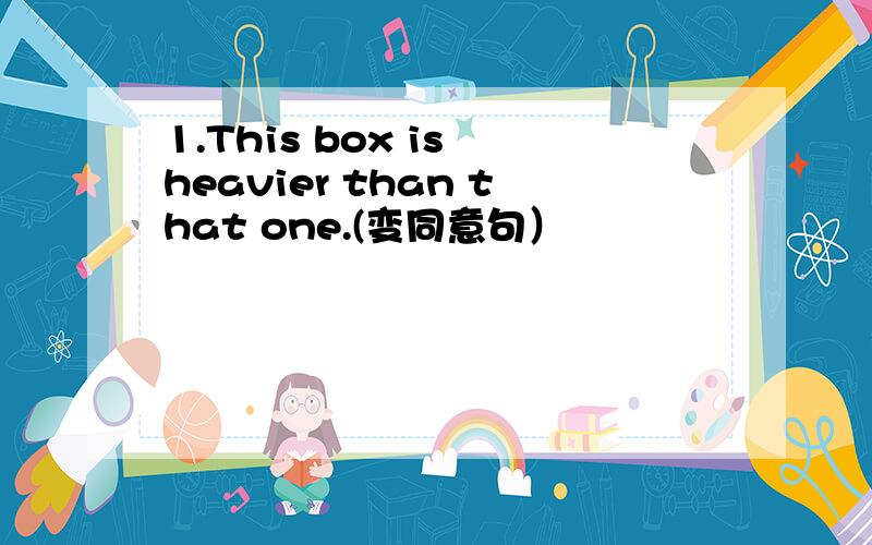 1.This box is heavier than that one.(变同意句）