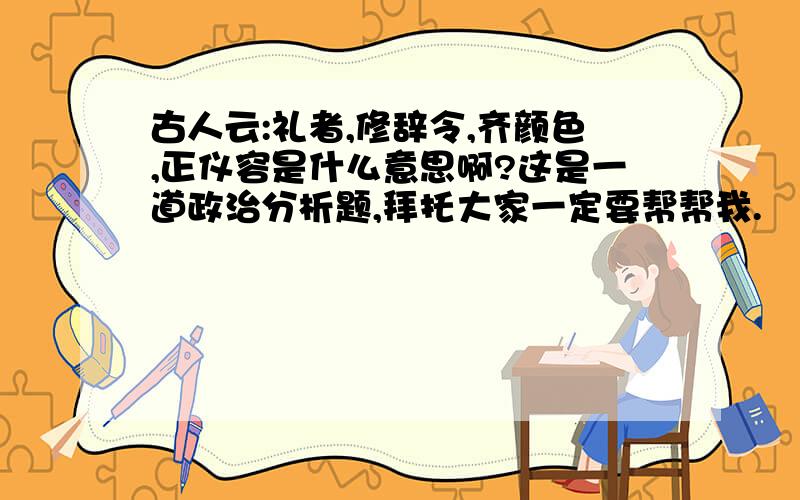 古人云:礼者,修辞令,齐颜色,正仪容是什么意思啊?这是一道政治分析题,拜托大家一定要帮帮我.