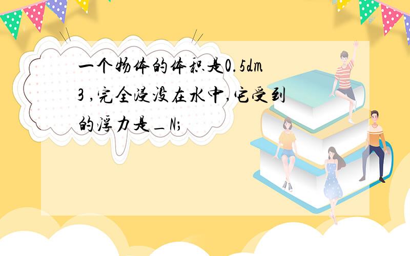 一个物体的体积是0.5dm 3 ,完全浸没在水中,它受到的浮力是_N；